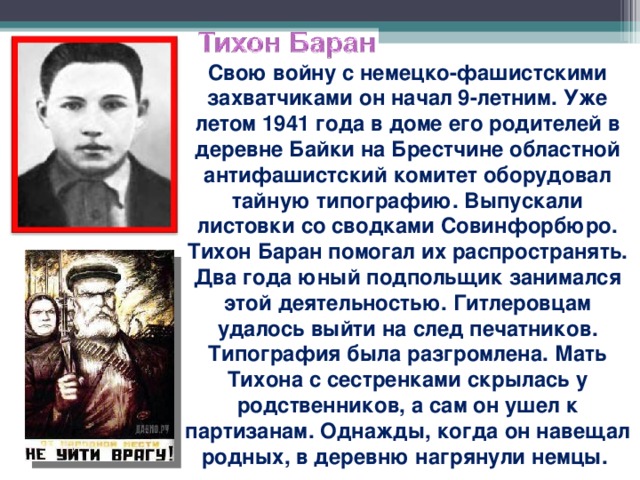 Свою войну с немецко-фашистскими захватчиками он начал 9-летним. Уже летом 1941 года в доме его родителей в деревне Байки на Брестчине областной антифашистский комитет оборудовал тайную типографию. Выпускали листовки со сводками Совинфорбюро. Тихон Баран помогал их распространять. Два года юный подпольщик занимался этой деятельностью. Гитлеровцам удалось выйти на след печатников. Типография была разгромлена. Мать Тихона с сестренками скрылась у родственников, а сам он ушел к партизанам. Однажды, когда он навещал родных, в деревню нагрянули немцы.