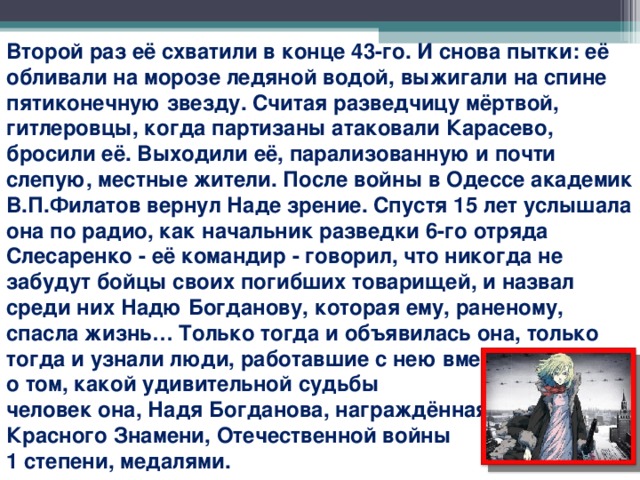 Второй раз её схватили в конце 43-го. И снова пытки: её обливали на морозе ледяной водой, выжигали на спине пятиконечную звезду. Считая разведчицу мёртвой, гитлеровцы, когда партизаны атаковали Карасево, бросили её. Выходили её, парализованную и почти слепую, местные жители. После войны в Одессе академик В.П.Филатов вернул Наде зрение. Спустя 15 лет услышала она по радио, как начальник разведки 6-го отряда Слесаренко - её командир - говорил, что никогда не забудут бойцы своих погибших товарищей, и назвал среди них Надю Богданову, которая ему, раненому, спасла жизнь… Только тогда и объявилась она, только тогда и узнали люди, работавшие с нею вместе, о том, какой удивительной судьбы человек она, Надя Богданова, награждённая орденами Красного Знамени, Отечественной войны 1 степени, медалями.