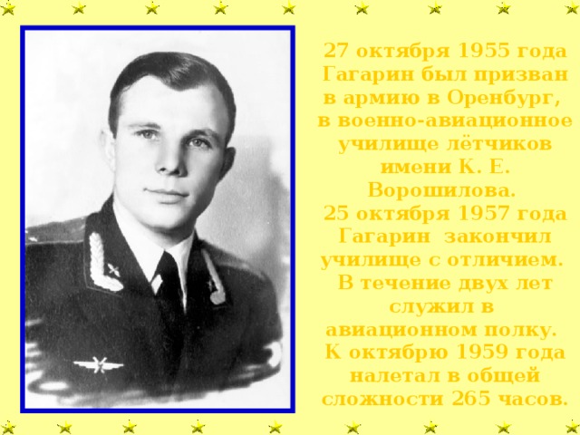 27 октября 1955 года Гагарин был призван в армию в Оренбург, в военно-авиационное училище лётчиков имени К. Е. Ворошилова. 25 октября 1957 года Гагарин закончил училище с отличием. В течение двух лет служил в авиационном полку. К октябрю 1959 года налетал в общей сложности 265 часов.