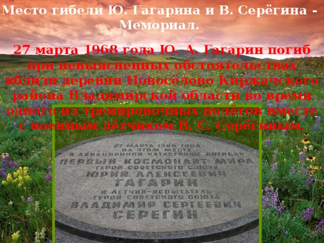 Место гибели Ю. Гагарина и В. Серёгина - Мемориал. 27 марта 1968 года Ю. А. Гагарин погиб при невыясненных обстоятельствах вблизи деревни Новосёлово Киржачского района Владимирской области во время одного из тренировочных полётов вместе с военным лётчиком В. С. Серёгиным.