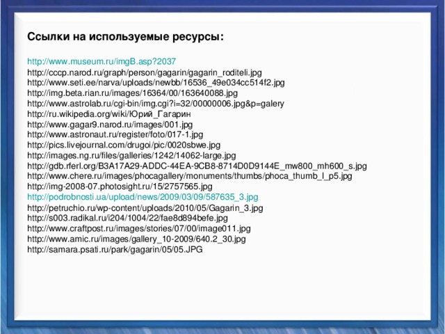 Ссылки на используемые ресурсы:  http :// www.museum.ru /imgB.asp?2037 http://cccp.narod.ru/graph/person/gagarin/gagarin_roditeli.jpg http://www.seti.ee/narva/uploads/newbb/16536_49e034cc514f2.jpg http://img.beta.rian.ru/images/16364/00/163640088.jpg http://www.astrolab.ru/cgi-bin/img.cgi?i=32/00000006.jpg&p=galery http://ru.wikipedia.org/wiki/Юрий_Гагарин http://www.gagar9.narod.ru/images/001.jpg http://www.astronaut.ru/register/foto/017-1.jpg http://pics.livejournal.com/drugoi/pic/0020sbwe.jpg http://images.ng.ru/files/galleries/1242/14062-large.jpg http://gdb.rferl.org/B3A17A29-ADDC-44EA-9CB8-8714D0D9144E_mw800_mh600_s.jpg http://www.chere.ru/images/phocagallery/monuments/thumbs/phoca_thumb_l_p5.jpg http://img-2008-07.photosight.ru/15/2757565.jpg http://podrobnosti.ua/upload/news/2009/03/09/587635_3.jpg http://petruchio.ru/wp-content/uploads/2010/05/Gagarin_3.jpg http://s003.radikal.ru/i204/1004/22/fae8d894befe.jpg http://www.craftpost.ru/images/stories/07/00/image011.jpg http://www.amic.ru/images/gallery_10-2009/640.2_30.jpg http://samara.psati.ru/park/gagarin/05/05.JPG