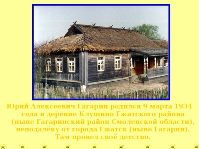 Юрий Алексеевич Гагарин родился 9 марта 1934 года в деревне Клушино Гжатского района (ныне Гагаринский район Смоленской области), неподалёку от города Гжатск (ныне Гагарин). Там провел своё детство.