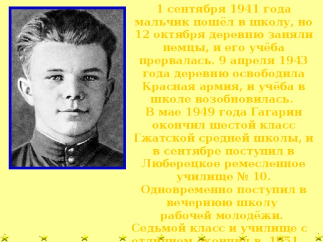 1 сентября 1941 года мальчик пошёл в школу, но 12 октября деревню заняли немцы, и его учёба прервалась. 9 апреля 1943 года деревню освободила Красная армия, и учёба в школе возобновилась. В мае 1949 года Гагарин окончил шестой класс Гжатской средней школы, и в сентябре поступил в Люберецкое ремесленное училище № 10. Одновременно поступил в вечернюю школу рабочей молодёжи. Седьмой класс и училище с отличием окончил в 1951 году.