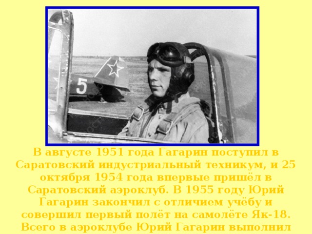 В августе 1951 года Гагарин поступил в Саратовский индустриальный техникум, и 25 октября 1954 года впервые пришёл в Саратовский аэроклуб. В 1955 году Юрий Гагарин закончил с отличием учёбу и совершил первый полёт на самолёте Як-18. Всего в аэроклубе Юрий Гагарин выполнил 196 полётов и налетал 42 часа 23 мин.