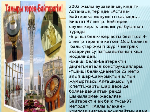 2002 жылы еуразияның кіндігі-Астанаың төрінде «Астана-Бәйтерек» монументі салынды.. Биіктігі 97 метр. Бәйтерек сәулеткерлік шешімі үш буыннан тұрады. -Бірінші бөлік-жер асты бөлігі,ол 4-5 метр тереңге кеткен.Осы бөлікте балықтар жүзіп жүр.7 метрлік аквариум су патшалығының кіші моделіндей. -Екінші бөлік-Бәйтеректің діңгегі,металл конструкциялары. -Үшінші бөлік-диаметрі 22 метр алып шар-Самұрықтың алтын жұмыртқасы.Алғашқысы ұя іспетті,жарты шар десе де болғандай,алтын реңді шыңылармен жасалған. Бәйтеректің ең биік тұсы-97 метрдегі «Аялы алақан» композициясына асықпайтын адам кем де кем,осында келгендердің бәрі оны көргенше құмартады.Бәйтерек-Астанамыздың сөнбес шамшырағы.