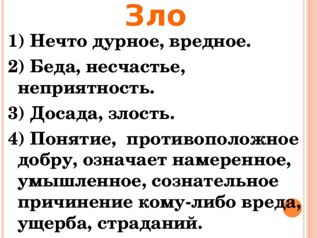 Зло 1) Нечто дурное, вредное. 2) Беда, несчастье, неприятность. 3) Досада, злость. 4) Понятие, противоположное добру, означает намеренное, умышленное, сознательное причинение кому-либо вреда, ущерба, страданий.