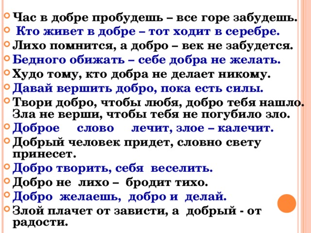 Час в добре пробудешь – все горе забудешь.  Кто живет в добре – тот ходит в серебре. Лихо помнится, а добро – век не забудется. Бедного обижать – себе добра не желать. Худо тому, кто добра не делает никому. Давай вершить добро, пока есть силы. Твори добро, чтобы любя, добро тебя нашло. Зла не верши, чтобы тебя не погубило зло. Доброе слово лечит, злое – калечит. Добрый человек придет, словно свету принесет. Добро творить, себя веселить. Добро не лихо – бродит тихо. Добро желаешь, добро и делай. Злой плачет от зависти, а добрый - от радости.