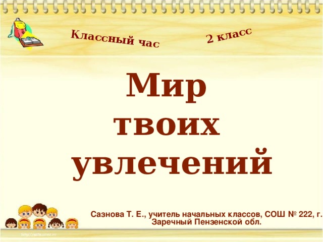 Классный час 2 класс Мир  твоих  увлечений Сазнова Т. Е., учитель начальных классов, СОШ № 222, г. Заречный Пензенской обл.