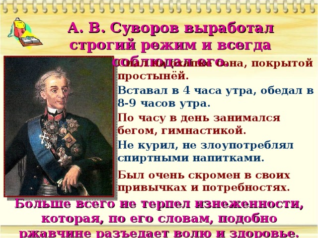 А. В. Суворов выработал строгий режим и всегда соблюдал его. Спал на охапке сена, покрытой простынёй. Вставал в 4 часа утра, обедал в 8-9 часов утра. По часу в день занимался бегом, гимнастикой. Не курил, не злоупотреблял спиртными напитками. Был очень скромен в своих привычках и потребностях. Больше всего не терпел изнеженности, которая, по его словам, подобно ржавчине разъедает волю и здоровье.