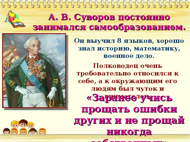 А. В. Суворов постоянно занимался самообразованием. Он выучил 8 языков, хорошо знал историю, математику, военное дело. Полководец очень требовательно относился к себе, а к окружающим его людям был чуток и внимателен. «Заранее учись прощать ошибки других и не прощай никогда собственных»