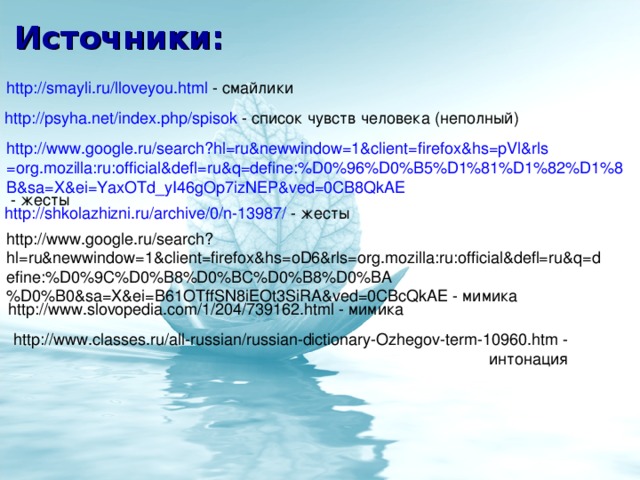 Источники: http://smayli.ru/lloveyou.html - смайлики http://psyha.net/index.php/spisok - список чувств человека (неполный) http://www.google.ru/search?hl=ru&newwindow=1&client=firefox&hs=pVl&rls=org.mozilla:ru:official&defl=ru&q=define:%D0%96%D0%B5%D1%81%D1%82%D1%8B&sa=X&ei=YaxOTd_yI46gOp7izNEP&ved=0CB8QkAE - жесты http://shkolazhizni.ru/archive/0/n-13987/ - жесты http://www.google.ru/search?hl=ru&newwindow=1&client=firefox&hs=oD6&rls=org.mozilla:ru:official&defl=ru&q=define:%D0%9C%D0%B8%D0%BC%D0%B8%D0%BA%D0%B0&sa=X&ei=B61OTffSN8iEOt3SiRA&ved=0CBcQkAE - мимика http://www.slovopedia.com/1/204/739162.html - мимика http://www.classes.ru/all-russian/russian-dictionary-Ozhegov-term-10960.htm - интонация
