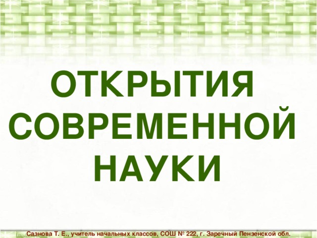 ОТКРЫТИЯ СОВРЕМЕННОЙ НАУКИ Сазнова Т. Е., учитель начальных классов, СОШ № 222, г. Заречный Пензенской обл.