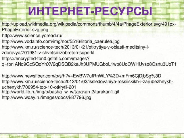 ИНТЕРНЕТ-РЕСУРСЫ http://upload.wikimedia.org/wikipedia/commons/thumb/4/4a/PhageExterior.svg/491px-PhageExterior.svg.png http://www.science.yoread.ru/ http://www.vodainfo.com/img/nor/5516/litoria_caerulea.jpg http://www.km.ru/science-tech/2013/01/21/otkrytiya-v-oblasti-meditsiny-i-zdorovya/701981-v-shvetsii-izobreten-superkl https://encrypted-tbn0.gstatic.com/images?q=tbn:ANd9GcSQoYnXV2qDSQB2kaJh3UPMUGboL1wp8UoOWHUvso8Osnu3UoT1 http://www.newsfiber.com/p/s/h?v=EwBW7ufRnWLY%3D+mFm6CjDjbSg%3D http://www.km.ru/science-tech/2013/01/02/issledovaniya-rossiiskikh-i-zarubezhnykh-uchenykh/700954-top-10-otkrytii-201 http://world.lib.ru/img/b/basha_w_w/tarakan-2/tarakan1.gif http://www.wday.ru/images/docs/i/87796.jpg