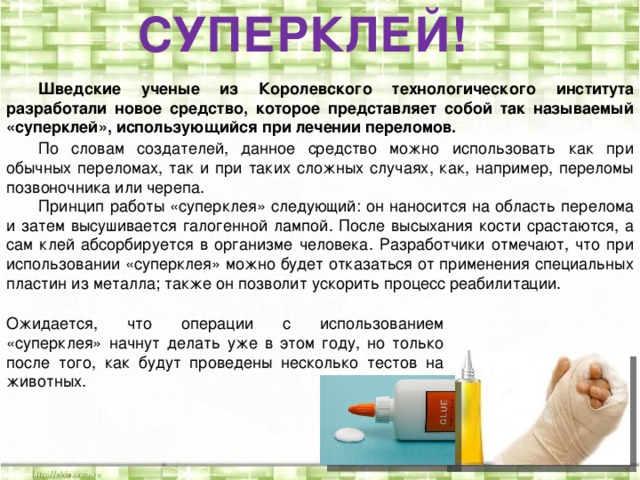 СУПЕРКЛЕЙ!  Шведские ученые из Королевского технологического института разработали новое средство, которое представляет собой так называемый «суперклей», использующийся при лечении переломов.  По словам создателей, данное средство можно использовать как при обычных переломах, так и при таких сложных случаях, как, например, переломы позвоночника или черепа.  Принцип работы «суперклея» следующий: он наносится на область перелома и затем высушивается галогенной лампой. После высыхания кости срастаются, а сам клей абсорбируется в организме человека. Разработчики отмечают, что при использовании «суперклея» можно будет отказаться от применения специальных пластин из металла; также он позволит ускорить процесс реабилитации.  Ожидается, что операции с использованием «суперклея» начнут делать уже в этом году, но только после того, как будут проведены несколько тестов на животных.