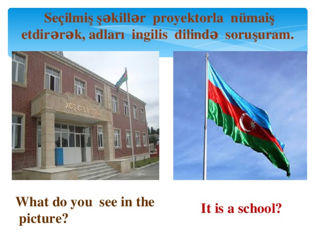 Seçilmiş şəkillər proyektorla nümaiş etdirərək, adları ingilis dilində soruşuram. What do you see in the picture? It is a school?