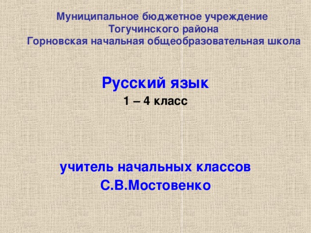 Муниципальное бюджетное учреждение  Тогучинского района  Горновская начальная общеобразовательная школа  Русский язык 1 – 4 класс    учитель начальных классов С.В.Мостовенко