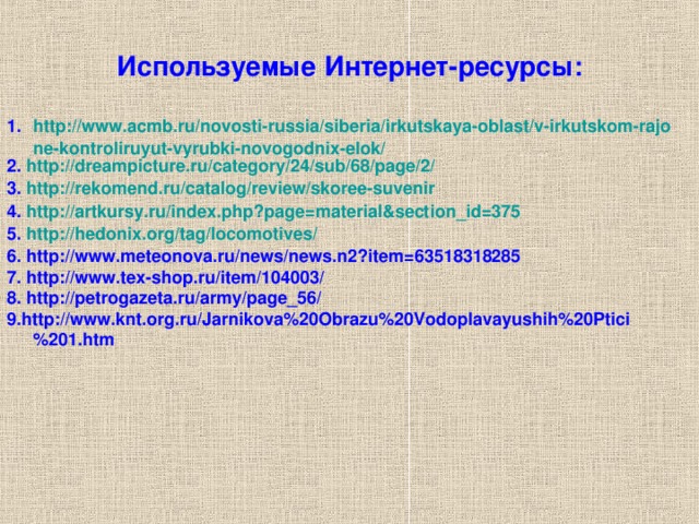 Используемые Интернет-ресурсы: http://www.acmb.ru/novosti-russia/siberia/irkutskaya-oblast/v-irkutskom-rajone-kontroliruyut-vyrubki-novogodnix-elok/ 2. http://dreampicture.ru/category/24/sub/68/page/2/ 3. http://rekomend.ru/catalog/review/skoree-suvenir 4. http://artkursy.ru/index.php?page=material&section_id=375 5. http://hedonix.org/tag/locomotives/ 6. http://www.meteonova.ru/news/news.n2?item=63518318285 7. http://www.tex-shop.ru/item/104003/ 8. http://petrogazeta.ru/army/page_56/ 9.http://www.knt.org.ru/Jarnikova%20Obrazu%20Vodoplavayushih%20Ptici%201.htm