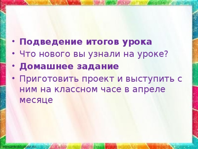 Подведение итогов урока Что нового вы узнали на уроке? Домашнее задание Приготовить проект и выступить с ним на классном часе в апреле месяце