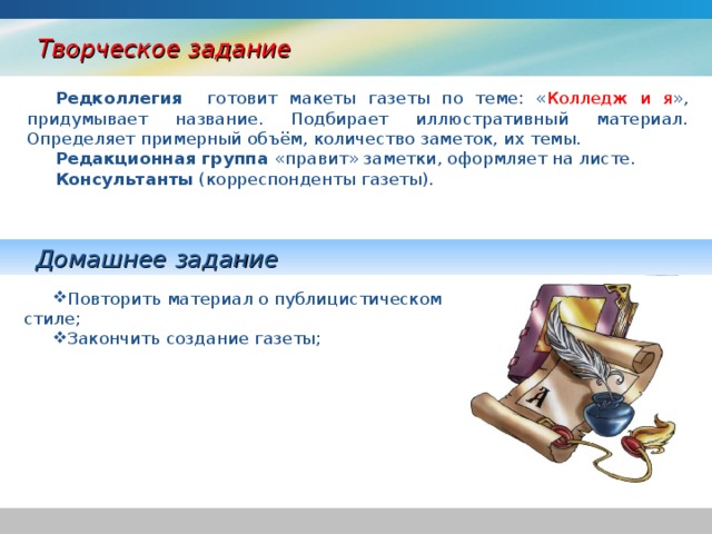 Творческое задание Редколлегия готовит макеты газеты по теме: « Колледж и я », придумывает название. Подбирает иллюстративный материал. Определяет примерный объём, количество заметок, их темы. Редакционная группа «правит» заметки, оформляет на листе. Консультанты (корреспонденты газеты). Домашнее задание