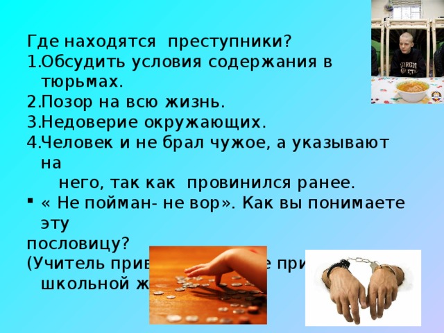 Где находятся преступники? Обсудить условия содержания в тюрьмах. Позор на всю жизнь. Недоверие окружающих. Человек и не брал чужое, а указывают на  него, так как провинился ранее. « Не пойман- не вор». Как вы понимаете эту пословицу? (Учитель приводит давние примеры из школьной жизни)