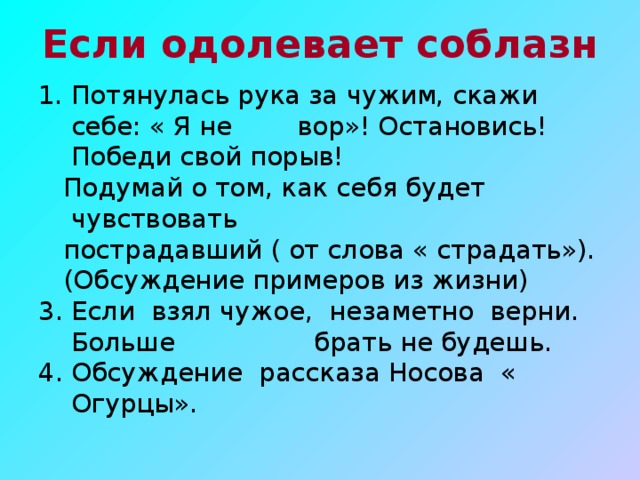 Если одолевает соблазн Потянулась рука за чужим, скажи себе: « Я не вор»! Остановись! Победи свой порыв!  Подумай о том, как себя будет чувствовать  пострадавший ( от слова « страдать»).  (Обсуждение примеров из жизни) 3. Если взял чужое, незаметно верни. Больше брать не будешь. 4. Обсуждение рассказа Носова « Огурцы».