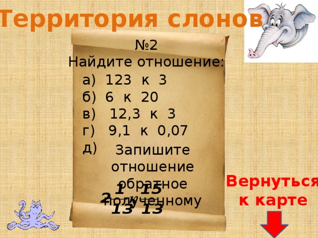 Территория слонов № 2 Найдите отношение: а) 123 к 3 б) 6 к 20 в) 12,3 к 3 г) 9,1 к 0,07 д) Запишите отношение обратное полученному Вернуться к карте