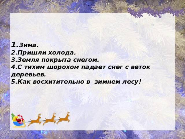 1. Зима.  2.Пришли холода.  3.Земля покрыта снегом.  4.С тихим шорохом падает снег с веток деревьев.  5.Как восхитительно в зимнем лесу!