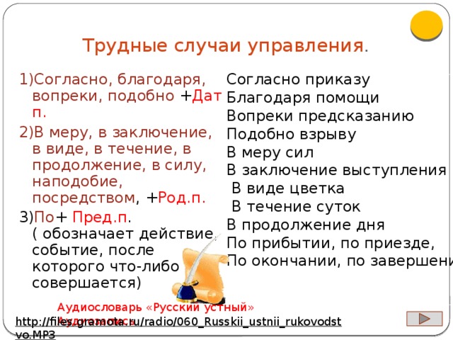 Трудные случаи управления . 1)Согласно, благодаря, вопреки, подобно + Дат п. 2)В меру, в заключение, в виде, в течение, в продолжение, в силу, наподобие, посредством , + Род.п. 3) По + Пред.п .( обозначает действие, событие, после которого что-либо совершается) Согласно приказу Благодаря помощи Вопреки предсказанию Подобно взрыву В меру сил В заключение выступления  В виде цветка  В течение суток В продолжение дня По прибытии, по приезде, По окончании, по завершении Аудиословарь «Русский устный» Аудиозапись http://files.gramota.ru/radio/060_Russkii_ustnii_rukovodstvo.MP3