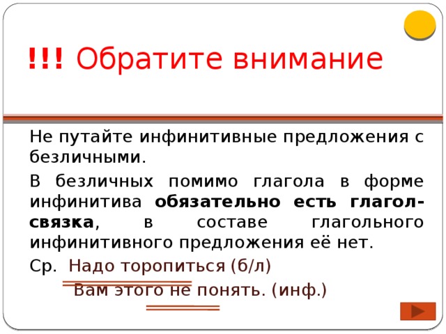 !!! Обратите внимание Не путайте инфинитивные предложения с безличными. В безличных помимо глагола в форме инфинитива обязательно есть глагол-связка , в составе глагольного инфинитивного предложения её нет. Ср. Надо торопиться (б/л)  Вам этого не понять. (инф.)