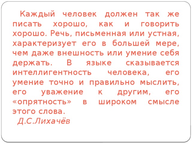 Каждый человек должен так же писать хорошо, как и говорить хорошо. Речь, письменная или устная, характеризует его в большей мере, чем даже внешность или умение себя держать. В языке сказывается интеллигентность человека, его умение точно и правильно мыслить, его уважение к другим, его «опрятность» в широком смысле этого слова.             Д.С.Лихачёв