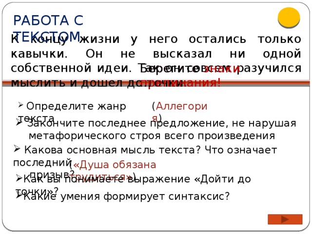 РАБОТА С ТЕКСТОМ К концу жизни у него остались только кавычки. Он не высказал ни одной собственной идеи. Так он совсем разучился мыслить и дошел до точки. Берегите знаки препинания! Берегите…  Определите жанр текста ( Аллегория )  Закончите последнее предложение, не нарушая  метафорического строя всего произведения  Какова основная мысль текста? Что означает последний  призыв? ( «Душа обязана трудиться» )