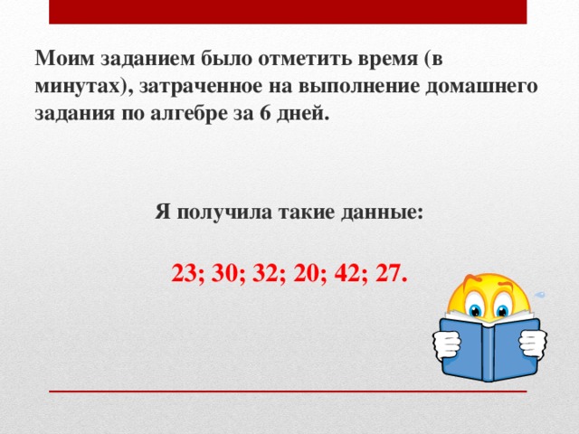 Моим заданием было отметить время (в минутах), затраченное на выполнение домашнего задания по алгебре за 6 дней.   Я получила такие данные: 23; 30; 32; 20; 42; 27.