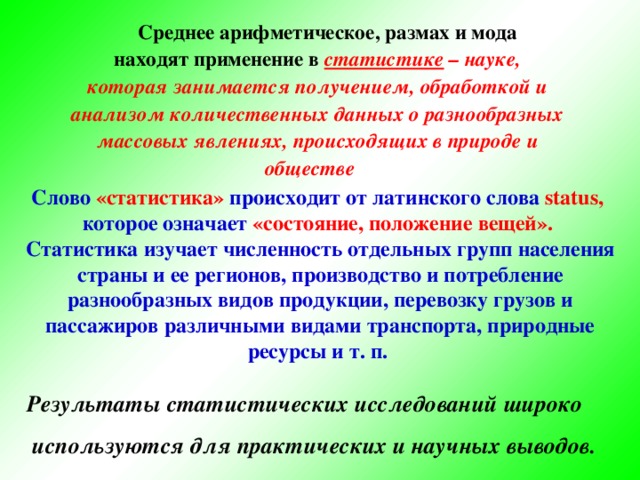 Среднее арифметическое, размах и мода находят применение в статистике – науке, которая занимается получением, обработкой и  анализом количественных данных о разнообразных массовых явлениях, происходящих в природе и обществе  Слово «статистика» происходит от латинского слова status, которое означает «состояние, положение вещей».  Статистика изучает численность отдельных групп населения  страны и ее регионов, производство и потребление  разнообразных видов продукции, перевозку грузов и  пассажиров различными видами транспорта, природные  ресурсы и т. п. Результаты статистических исследований широко  используются для практических и научных выводов.