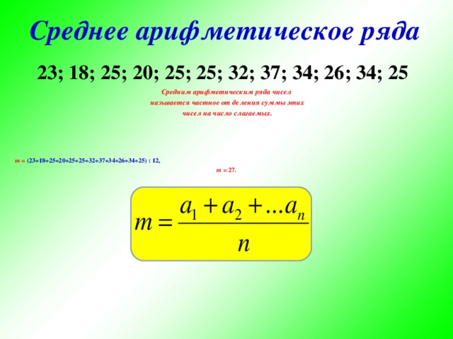 Среднее арифметическое ряда 23; 18; 25; 20; 25; 25; 32; 37; 34; 26; 34; 25 Средним арифметическим ряда чисел  называется частное от деления суммы этих  чисел на число слагаемых.     m = (23+18+25+20+25+25+32+37+34+26+34+25) : 12, m =  27.