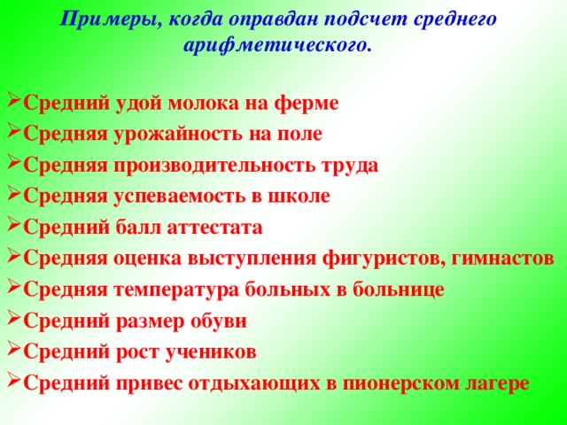 Примеры, когда оправдан подсчет среднего арифметического.  Средний удой молока на ферме Средняя урожайность на поле Средняя производительность труда Средняя успеваемость в школе Средний балл аттестата Средняя оценка выступления фигуристов, гимнастов Средняя температура больных в больнице Средний размер обуви Средний рост учеников Средний привес отдыхающих в пионерском лагере