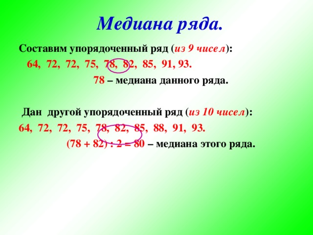 Медиана ряда. Составим упорядоченный ряд ( из 9 чисел ):  64, 72, 72, 75, 78, 82, 85, 91, 93.  78 – медиана данного ряда.   Дан другой упорядоченный ряд ( из 10 чисел ): 64, 72, 72, 75, 78, 82, 85, 88, 91, 93.  (78 + 82) : 2 = 80 – медиана этого ряда.