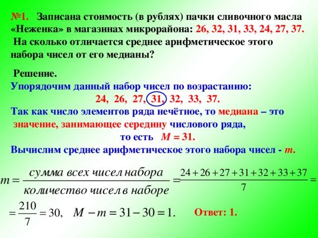 № 1. Записана стоимость (в рублях) пачки сливочного масла «Неженка» в магазинах микрорайона: 26, 32, 31, 33, 24, 27, 37.  На сколько отличается среднее арифметическое этого набора чисел от его медианы?   Решение. Упорядочим данный набор чисел по возрастанию: 24, 26, 27, 31, 32, 33, 37. Так как число элементов ряда нечётное, то медиана – это  значение, занимающее середину числового ряда, то есть M = 31. Вычислим среднее арифметическое этого набора чисел - m . Ответ: 1.