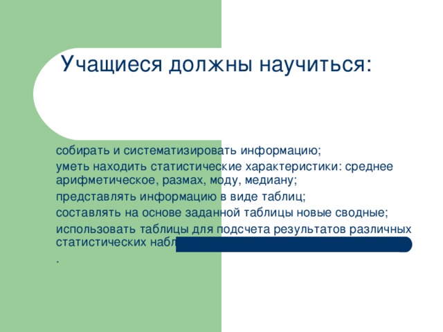 Учащиеся должны научиться: собирать и систематизировать информацию; уметь находить статистические характеристики: среднее арифметическое, размах, моду, медиану; представлять информацию в виде таблиц; составлять на основе заданной таблицы новые сводные; использовать таблицы для подсчета результатов различных статистических наблюдений; .