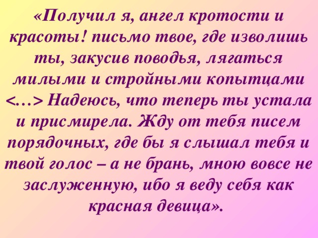 «Получил я, ангел кротости и красоты! письмо твое, где изволишь ты, закусив поводья, лягаться милыми и стройными копытцами  Надеюсь, что теперь ты устала и присмирела. Жду от тебя писем порядочных, где бы я слышал тебя и твой голос – а не брань, мною вовсе не заслуженную, ибо я веду себя как красная девица».