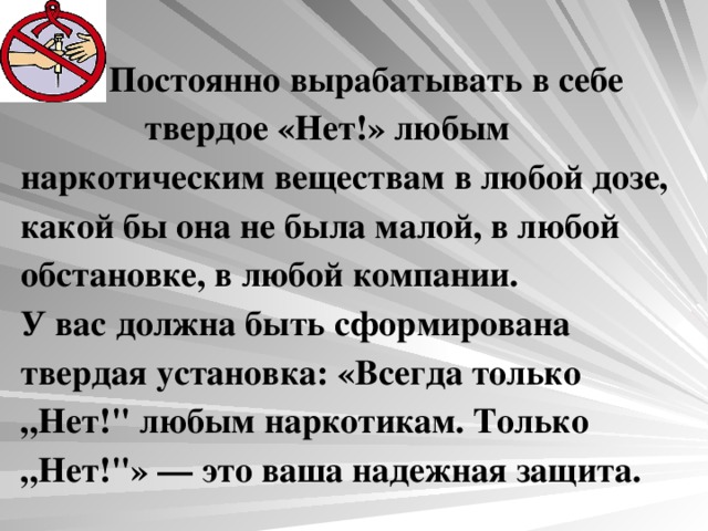 Постоянно вырабатывать в себе твердое «Нет!» любым наркотическим веществам в любой дозе, какой бы она не была малой, в любой обстановке, в любой компании.  У вас должна быть сформирована твердая установка: «Всегда только „Нет!