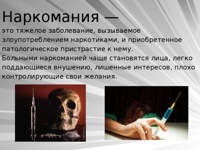 Наркомания —  это тяжелое заболевание, вы­зываемое злоупотреблением наркотиками, и при­обретенное патологическое пристрастие к нему.  Больными наркоманией чаще становятся лица, легко поддающиеся внушению, лишенные инте­ресов, плохо контролирующие свои желания.