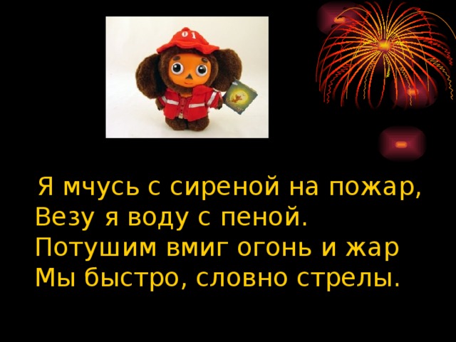 Я мчусь с сиреной на пожар,  Везу я воду с пеной.  Потушим вмиг огонь и жар  Мы быстро, словно стрелы.