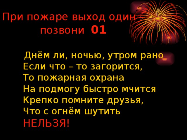 При пожаре выход один –позвони 01  Днём ли, ночью, утром рано  Если что – то загорится,  То пожарная охрана  На подмогу быстро мчится  Крепко помните друзья,  Что с огнём шутить  НЕЛЬЗЯ!