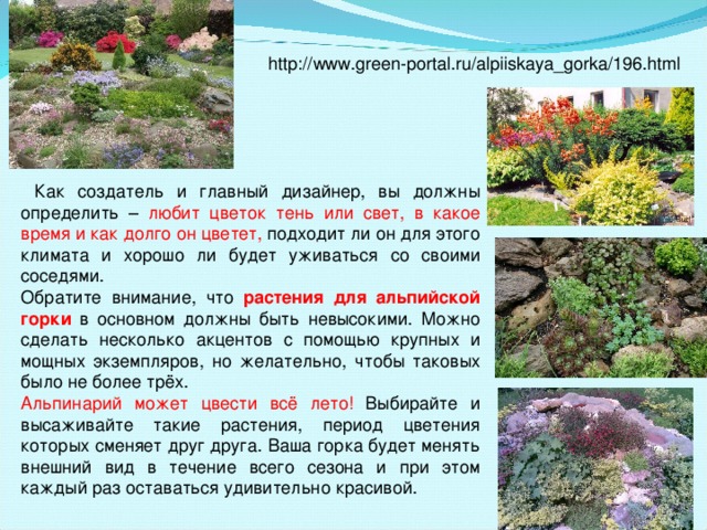 http://www.green-portal.ru/alpiiskaya_gorka/196.html  Как создатель и главный дизайнер, вы должны определить – любит цветок тень или свет, в какое время и как долго он цветет, подходит ли он для этого климата и хорошо ли будет уживаться со своими соседями. Обратите внимание, что растения для альпийской горки  в основном должны быть невысокими. Можно сделать несколько акцентов с помощью крупных и мощных экземпляров, но желательно, чтобы таковых было не более трёх. Альпинарий может цвести всё лето! Выбирайте и высаживайте такие растения, период цветения которых сменяет друг друга. Ваша горка будет менять внешний вид в течение всего сезона и при этом каждый раз оставаться удивительно красивой.