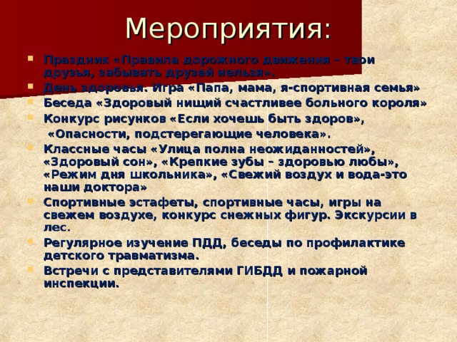 Мероприятия: Праздник «Правила дорожного движения – твои друзья, забывать друзей нельзя». День здоровья. Игра «Папа, мама, я-спортивная семья» Беседа «Здоровый нищий счастливее больного короля» Конкурс рисунков «Если хочешь быть здоров»,  «Опасности, подстерегающие человека». Классные часы «Улица полна неожиданностей», «Здоровый сон», «Крепкие зубы – здоровью любы», «Режим дня школьника», «Свежий воздух и вода-это наши доктора» Спортивные эстафеты, спортивные часы, игры на свежем воздухе, конкурс снежных фигур. Экскурсии в лес. Регулярное изучение ПДД, беседы по профилактике детского травматизма. Встречи с представителями ГИБДД и пожарной инспекции.