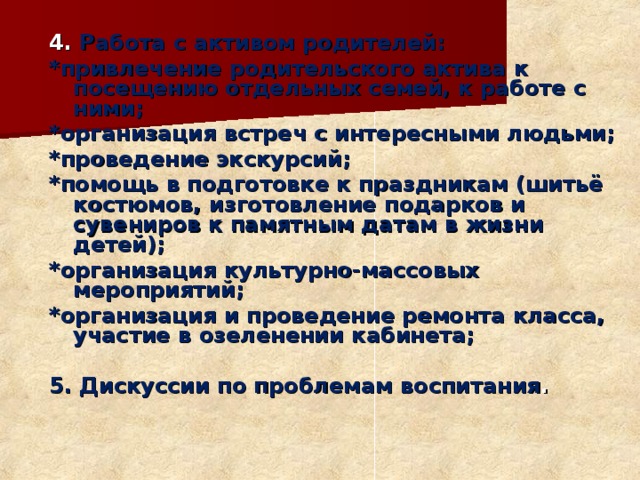 4. Работа с активом родителей: *привлечение родительского актива к посещению отдельных семей, к работе с ними; *организация встреч с интересными людьми; *проведение экскурсий; *помощь в подготовке к праздникам (шитьё костюмов, изготовление подарков и сувениров к памятным датам в жизни детей); *организация культурно-массовых мероприятий; *организация и проведение ремонта класса, участие в озеленении кабинета;  5. Дискуссии по проблемам воспитания .