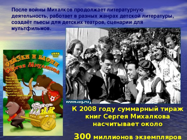 После войны Михалков продолжает литературную деятельность, работает в разных жанрах детской литературы, создаёт пьесы для детских театров, сценарии для мультфильмов. К 2008 году суммарный тираж книг Сергея Михалкова насчитывает около  300 миллионов экземпляров