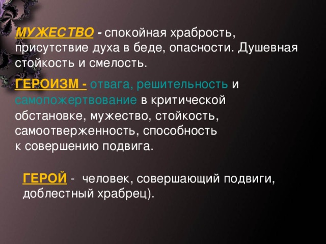 МУЖЕСТВО - спокойная храбрость, присутствие духа в беде, опасности. Душевная стойкость и смелость. ГЕРОИЗМ -   отвага,   решительность  и  самопожертвование  в критической обстановке, мужество, стойкость, самоотверженность, способность к совершению подвига.  ГЕРОЙ -  человек, совершающий подвиги, доблестный храбрец).