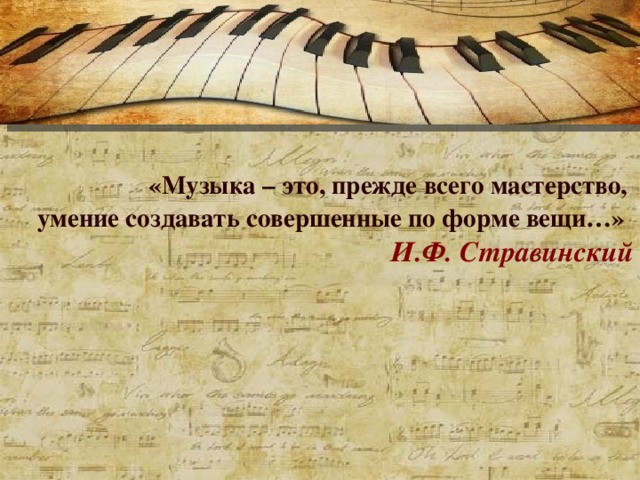 «Музыка – это, прежде всего мастерство, умение создавать совершенные по форме вещи…»  И.Ф. Стравинский