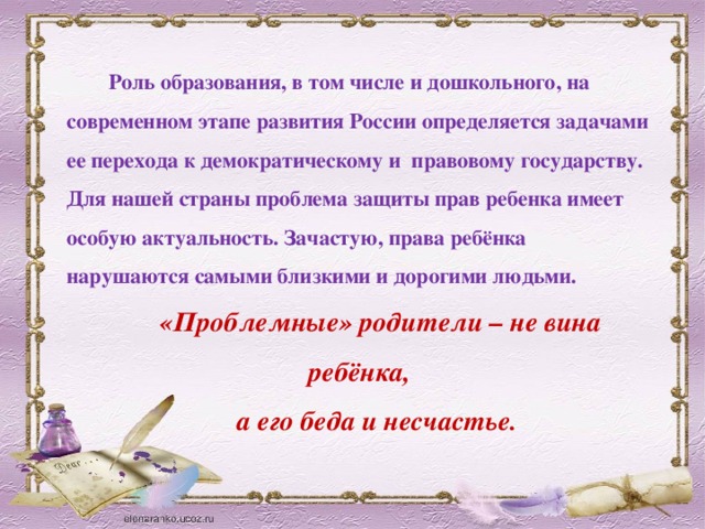 Роль образования, в том числе и дошкольного, на современном этапе развития России определяется задачами ее перехода к демократическому и правовому государству. Для нашей страны проблема защиты прав ребенка имеет особую актуальность. Зачастую, права ребёнка нарушаются самыми близкими и дорогими людьми. «Проблемные» родители – не вина ребёнка, а его беда и несчастье.